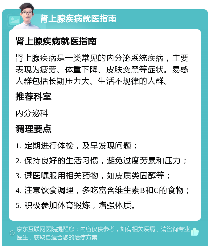 肾上腺疾病就医指南 肾上腺疾病就医指南 肾上腺疾病是一类常见的内分泌系统疾病，主要表现为疲劳、体重下降、皮肤变黑等症状。易感人群包括长期压力大、生活不规律的人群。 推荐科室 内分泌科 调理要点 1. 定期进行体检，及早发现问题； 2. 保持良好的生活习惯，避免过度劳累和压力； 3. 遵医嘱服用相关药物，如皮质类固醇等； 4. 注意饮食调理，多吃富含维生素B和C的食物； 5. 积极参加体育锻炼，增强体质。