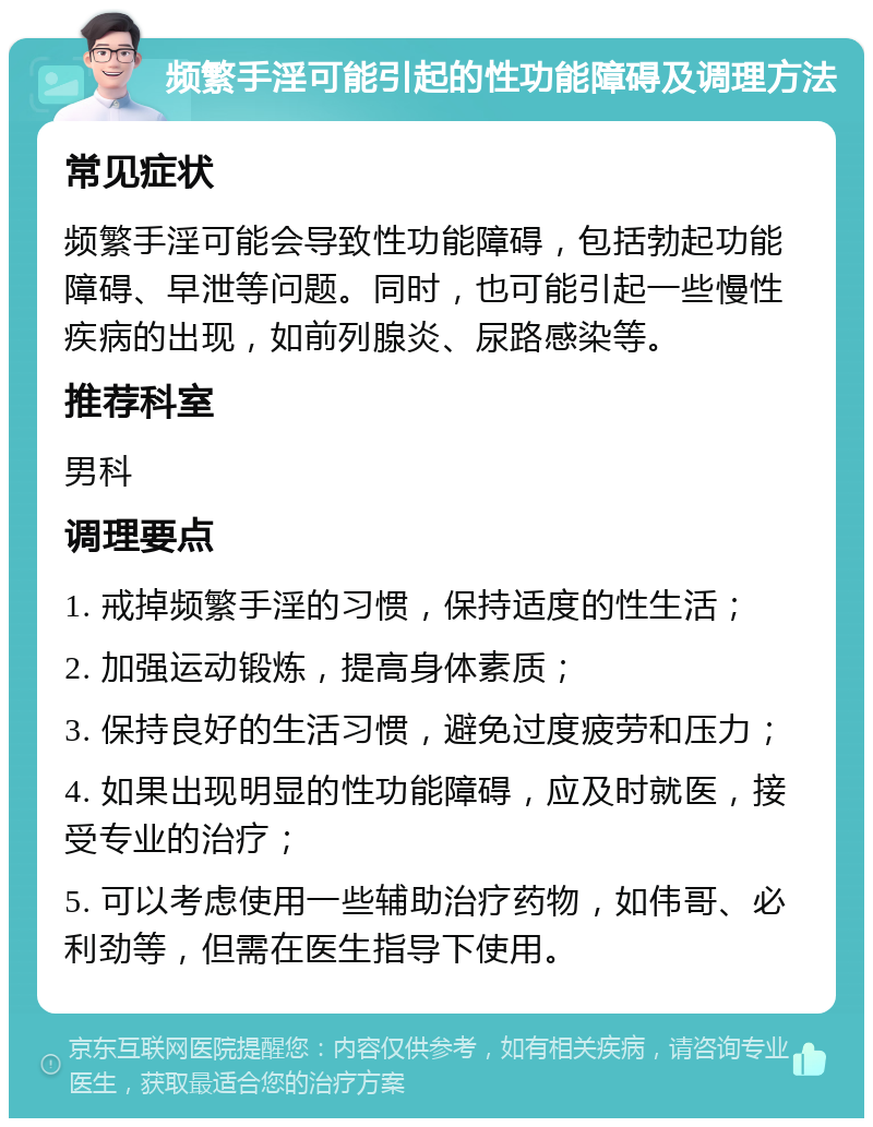 频繁手淫可能引起的性功能障碍及调理方法 常见症状 频繁手淫可能会导致性功能障碍，包括勃起功能障碍、早泄等问题。同时，也可能引起一些慢性疾病的出现，如前列腺炎、尿路感染等。 推荐科室 男科 调理要点 1. 戒掉频繁手淫的习惯，保持适度的性生活； 2. 加强运动锻炼，提高身体素质； 3. 保持良好的生活习惯，避免过度疲劳和压力； 4. 如果出现明显的性功能障碍，应及时就医，接受专业的治疗； 5. 可以考虑使用一些辅助治疗药物，如伟哥、必利劲等，但需在医生指导下使用。