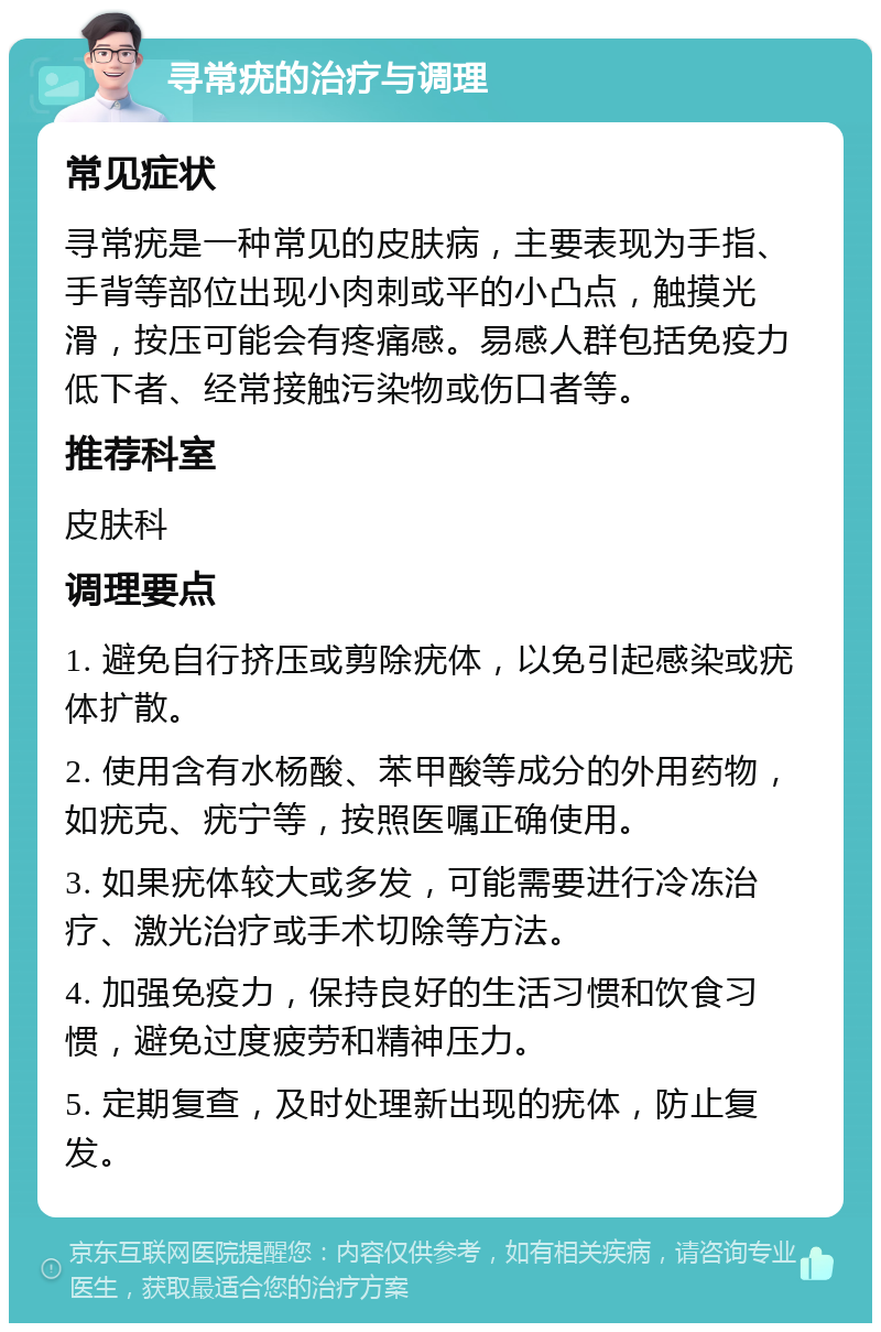 寻常疣的治疗与调理 常见症状 寻常疣是一种常见的皮肤病，主要表现为手指、手背等部位出现小肉刺或平的小凸点，触摸光滑，按压可能会有疼痛感。易感人群包括免疫力低下者、经常接触污染物或伤口者等。 推荐科室 皮肤科 调理要点 1. 避免自行挤压或剪除疣体，以免引起感染或疣体扩散。 2. 使用含有水杨酸、苯甲酸等成分的外用药物，如疣克、疣宁等，按照医嘱正确使用。 3. 如果疣体较大或多发，可能需要进行冷冻治疗、激光治疗或手术切除等方法。 4. 加强免疫力，保持良好的生活习惯和饮食习惯，避免过度疲劳和精神压力。 5. 定期复查，及时处理新出现的疣体，防止复发。