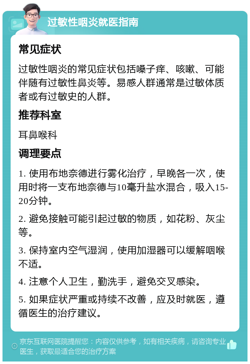 过敏性咽炎就医指南 常见症状 过敏性咽炎的常见症状包括嗓子痒、咳嗽、可能伴随有过敏性鼻炎等。易感人群通常是过敏体质者或有过敏史的人群。 推荐科室 耳鼻喉科 调理要点 1. 使用布地奈德进行雾化治疗，早晚各一次，使用时将一支布地奈德与10毫升盐水混合，吸入15-20分钟。 2. 避免接触可能引起过敏的物质，如花粉、灰尘等。 3. 保持室内空气湿润，使用加湿器可以缓解咽喉不适。 4. 注意个人卫生，勤洗手，避免交叉感染。 5. 如果症状严重或持续不改善，应及时就医，遵循医生的治疗建议。