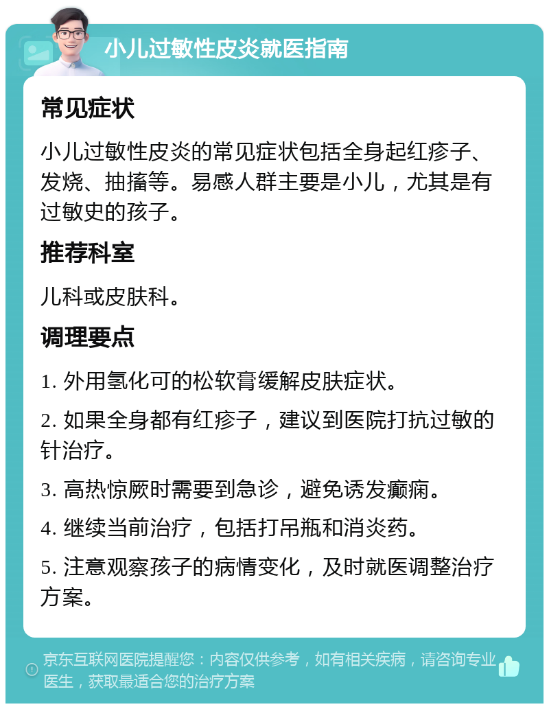 小儿过敏性皮炎就医指南 常见症状 小儿过敏性皮炎的常见症状包括全身起红疹子、发烧、抽搐等。易感人群主要是小儿，尤其是有过敏史的孩子。 推荐科室 儿科或皮肤科。 调理要点 1. 外用氢化可的松软膏缓解皮肤症状。 2. 如果全身都有红疹子，建议到医院打抗过敏的针治疗。 3. 高热惊厥时需要到急诊，避免诱发癫痫。 4. 继续当前治疗，包括打吊瓶和消炎药。 5. 注意观察孩子的病情变化，及时就医调整治疗方案。