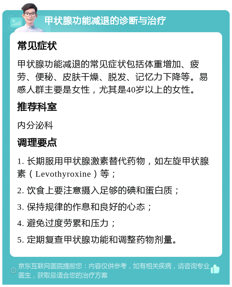 甲状腺功能减退的诊断与治疗 常见症状 甲状腺功能减退的常见症状包括体重增加、疲劳、便秘、皮肤干燥、脱发、记忆力下降等。易感人群主要是女性，尤其是40岁以上的女性。 推荐科室 内分泌科 调理要点 1. 长期服用甲状腺激素替代药物，如左旋甲状腺素（Levothyroxine）等； 2. 饮食上要注意摄入足够的碘和蛋白质； 3. 保持规律的作息和良好的心态； 4. 避免过度劳累和压力； 5. 定期复查甲状腺功能和调整药物剂量。