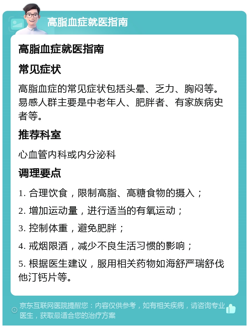 高脂血症就医指南 高脂血症就医指南 常见症状 高脂血症的常见症状包括头晕、乏力、胸闷等。易感人群主要是中老年人、肥胖者、有家族病史者等。 推荐科室 心血管内科或内分泌科 调理要点 1. 合理饮食，限制高脂、高糖食物的摄入； 2. 增加运动量，进行适当的有氧运动； 3. 控制体重，避免肥胖； 4. 戒烟限酒，减少不良生活习惯的影响； 5. 根据医生建议，服用相关药物如海舒严瑞舒伐他汀钙片等。