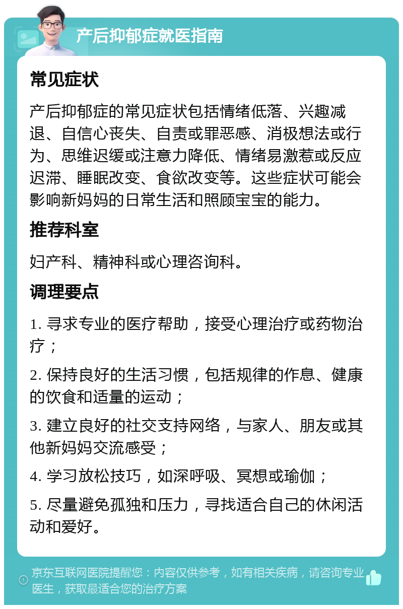 产后抑郁症就医指南 常见症状 产后抑郁症的常见症状包括情绪低落、兴趣减退、自信心丧失、自责或罪恶感、消极想法或行为、思维迟缓或注意力降低、情绪易激惹或反应迟滞、睡眠改变、食欲改变等。这些症状可能会影响新妈妈的日常生活和照顾宝宝的能力。 推荐科室 妇产科、精神科或心理咨询科。 调理要点 1. 寻求专业的医疗帮助，接受心理治疗或药物治疗； 2. 保持良好的生活习惯，包括规律的作息、健康的饮食和适量的运动； 3. 建立良好的社交支持网络，与家人、朋友或其他新妈妈交流感受； 4. 学习放松技巧，如深呼吸、冥想或瑜伽； 5. 尽量避免孤独和压力，寻找适合自己的休闲活动和爱好。