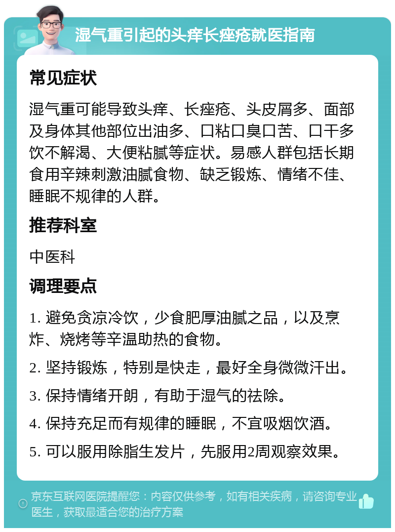 湿气重引起的头痒长痤疮就医指南 常见症状 湿气重可能导致头痒、长痤疮、头皮屑多、面部及身体其他部位出油多、口粘口臭口苦、口干多饮不解渴、大便粘腻等症状。易感人群包括长期食用辛辣刺激油腻食物、缺乏锻炼、情绪不佳、睡眠不规律的人群。 推荐科室 中医科 调理要点 1. 避免贪凉冷饮，少食肥厚油腻之品，以及烹炸、烧烤等辛温助热的食物。 2. 坚持锻炼，特别是快走，最好全身微微汗出。 3. 保持情绪开朗，有助于湿气的祛除。 4. 保持充足而有规律的睡眠，不宜吸烟饮酒。 5. 可以服用除脂生发片，先服用2周观察效果。