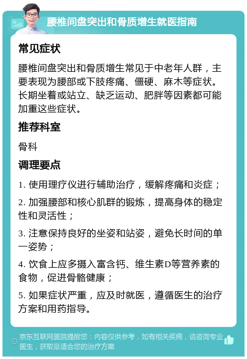 腰椎间盘突出和骨质增生就医指南 常见症状 腰椎间盘突出和骨质增生常见于中老年人群，主要表现为腰部或下肢疼痛、僵硬、麻木等症状。长期坐着或站立、缺乏运动、肥胖等因素都可能加重这些症状。 推荐科室 骨科 调理要点 1. 使用理疗仪进行辅助治疗，缓解疼痛和炎症； 2. 加强腰部和核心肌群的锻炼，提高身体的稳定性和灵活性； 3. 注意保持良好的坐姿和站姿，避免长时间的单一姿势； 4. 饮食上应多摄入富含钙、维生素D等营养素的食物，促进骨骼健康； 5. 如果症状严重，应及时就医，遵循医生的治疗方案和用药指导。