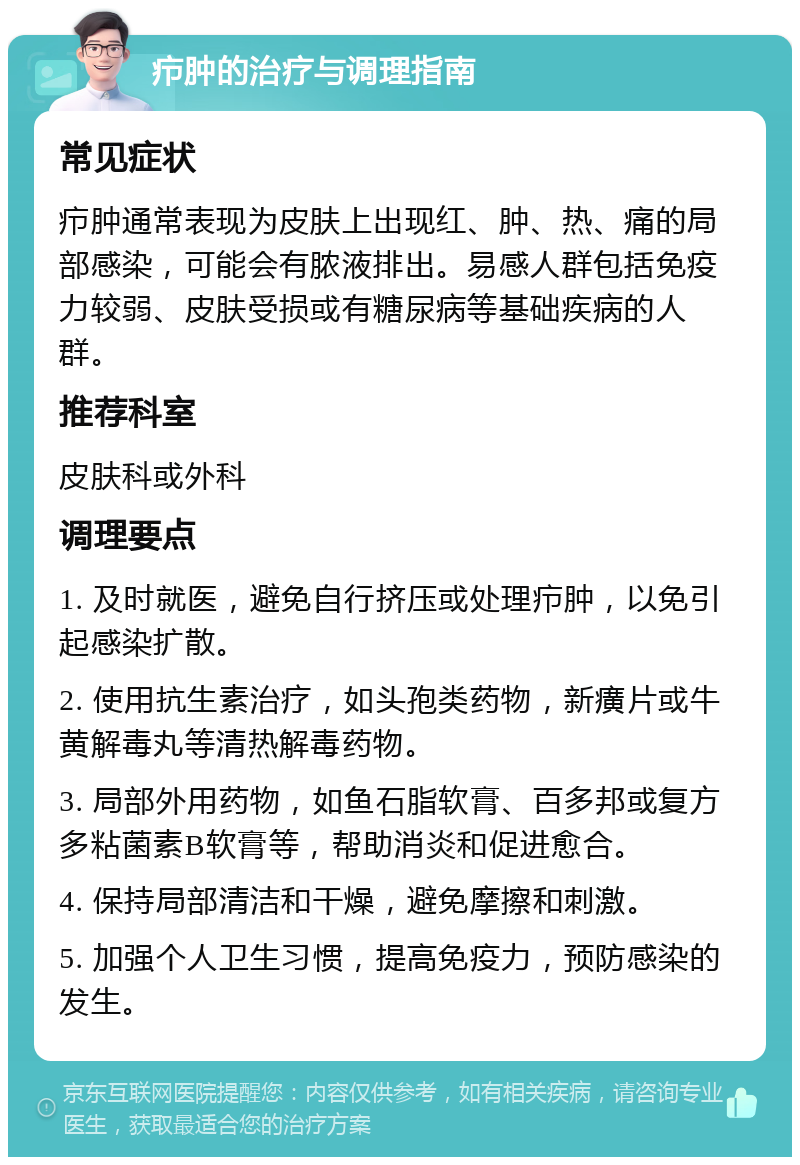 疖肿的治疗与调理指南 常见症状 疖肿通常表现为皮肤上出现红、肿、热、痛的局部感染，可能会有脓液排出。易感人群包括免疫力较弱、皮肤受损或有糖尿病等基础疾病的人群。 推荐科室 皮肤科或外科 调理要点 1. 及时就医，避免自行挤压或处理疖肿，以免引起感染扩散。 2. 使用抗生素治疗，如头孢类药物，新癀片或牛黄解毒丸等清热解毒药物。 3. 局部外用药物，如鱼石脂软膏、百多邦或复方多粘菌素B软膏等，帮助消炎和促进愈合。 4. 保持局部清洁和干燥，避免摩擦和刺激。 5. 加强个人卫生习惯，提高免疫力，预防感染的发生。