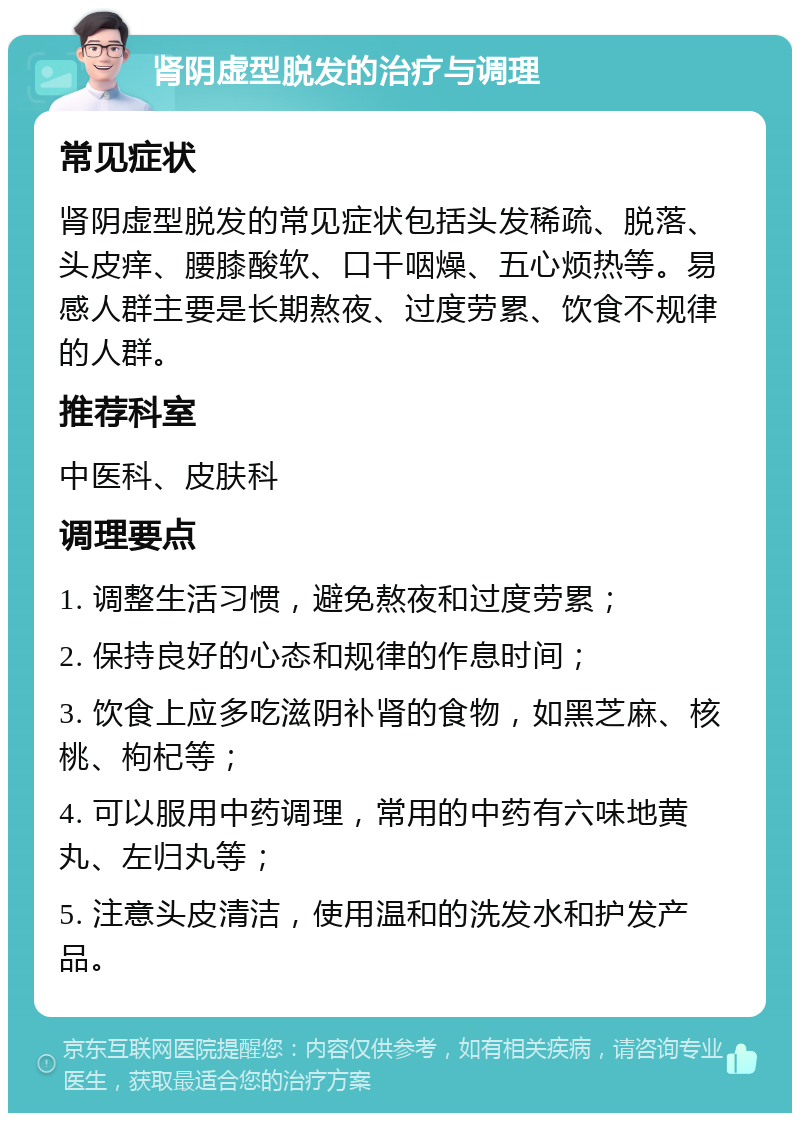 肾阴虚型脱发的治疗与调理 常见症状 肾阴虚型脱发的常见症状包括头发稀疏、脱落、头皮痒、腰膝酸软、口干咽燥、五心烦热等。易感人群主要是长期熬夜、过度劳累、饮食不规律的人群。 推荐科室 中医科、皮肤科 调理要点 1. 调整生活习惯，避免熬夜和过度劳累； 2. 保持良好的心态和规律的作息时间； 3. 饮食上应多吃滋阴补肾的食物，如黑芝麻、核桃、枸杞等； 4. 可以服用中药调理，常用的中药有六味地黄丸、左归丸等； 5. 注意头皮清洁，使用温和的洗发水和护发产品。