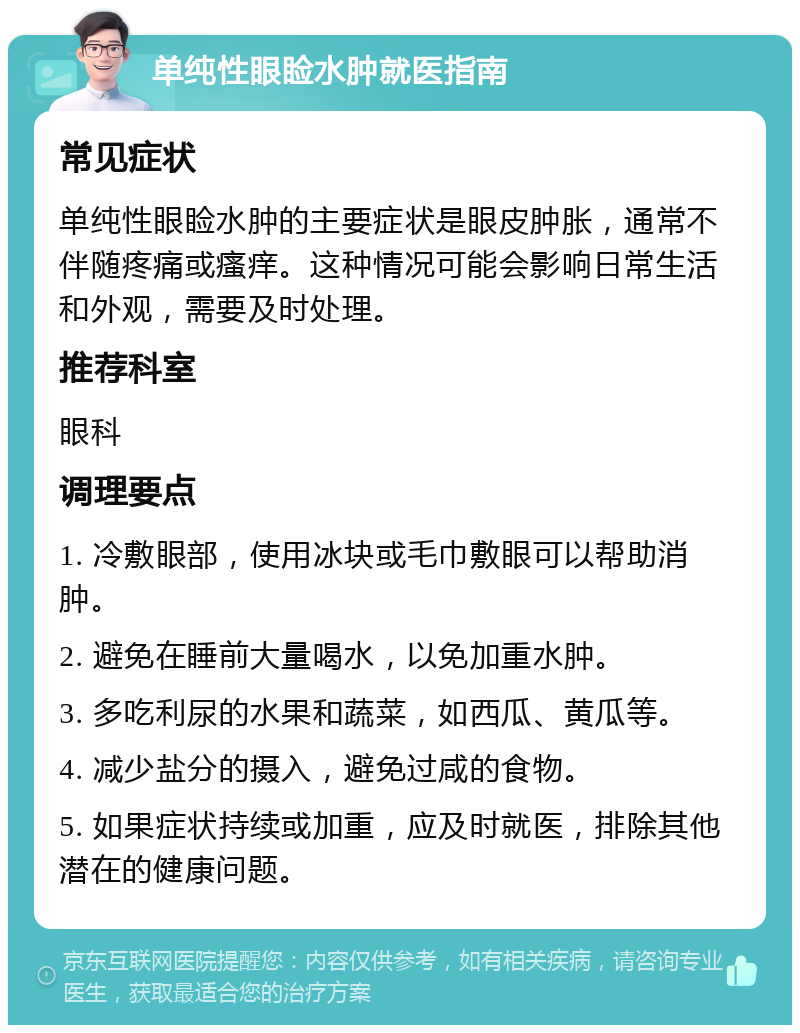 单纯性眼睑水肿就医指南 常见症状 单纯性眼睑水肿的主要症状是眼皮肿胀，通常不伴随疼痛或瘙痒。这种情况可能会影响日常生活和外观，需要及时处理。 推荐科室 眼科 调理要点 1. 冷敷眼部，使用冰块或毛巾敷眼可以帮助消肿。 2. 避免在睡前大量喝水，以免加重水肿。 3. 多吃利尿的水果和蔬菜，如西瓜、黄瓜等。 4. 减少盐分的摄入，避免过咸的食物。 5. 如果症状持续或加重，应及时就医，排除其他潜在的健康问题。