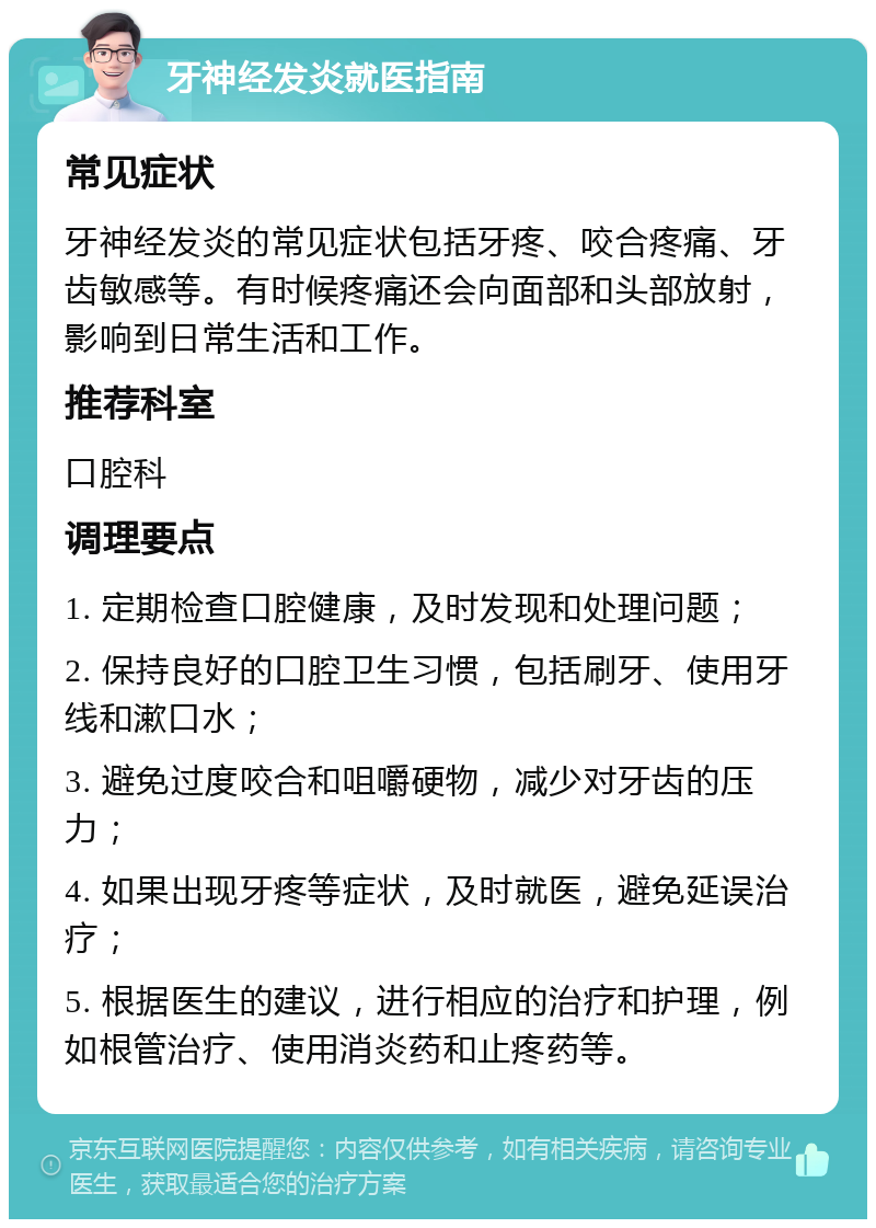 牙神经发炎就医指南 常见症状 牙神经发炎的常见症状包括牙疼、咬合疼痛、牙齿敏感等。有时候疼痛还会向面部和头部放射，影响到日常生活和工作。 推荐科室 口腔科 调理要点 1. 定期检查口腔健康，及时发现和处理问题； 2. 保持良好的口腔卫生习惯，包括刷牙、使用牙线和漱口水； 3. 避免过度咬合和咀嚼硬物，减少对牙齿的压力； 4. 如果出现牙疼等症状，及时就医，避免延误治疗； 5. 根据医生的建议，进行相应的治疗和护理，例如根管治疗、使用消炎药和止疼药等。