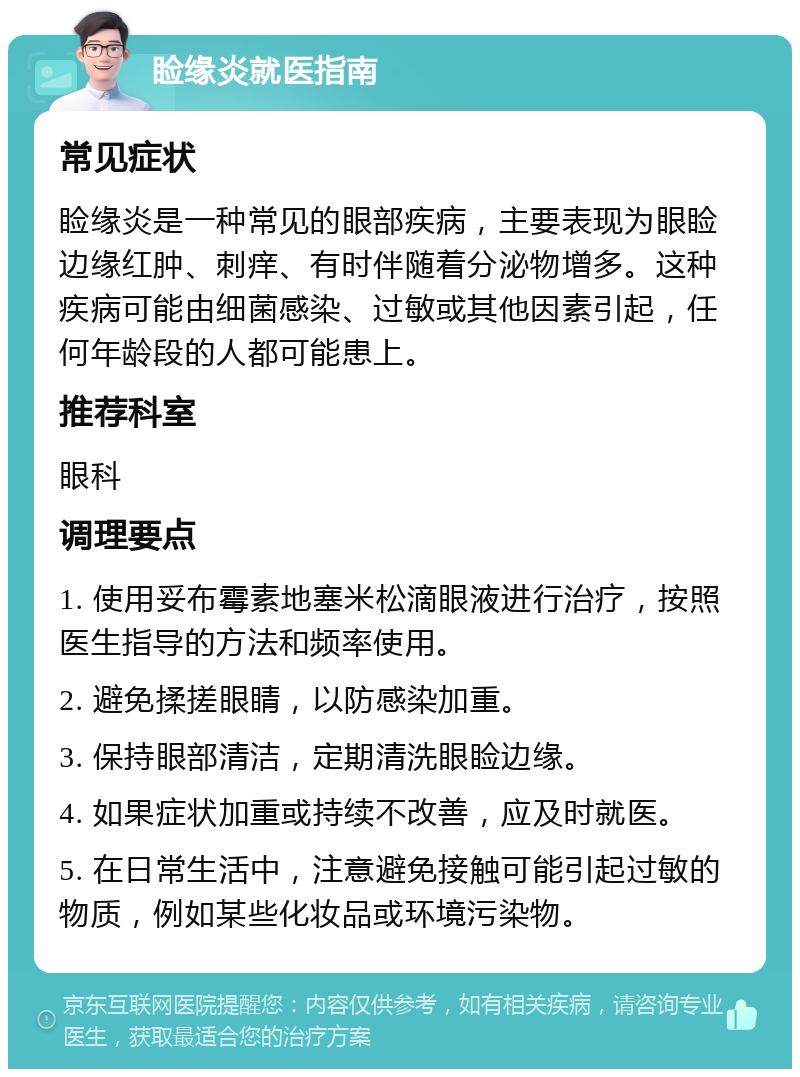 睑缘炎就医指南 常见症状 睑缘炎是一种常见的眼部疾病，主要表现为眼睑边缘红肿、刺痒、有时伴随着分泌物增多。这种疾病可能由细菌感染、过敏或其他因素引起，任何年龄段的人都可能患上。 推荐科室 眼科 调理要点 1. 使用妥布霉素地塞米松滴眼液进行治疗，按照医生指导的方法和频率使用。 2. 避免揉搓眼睛，以防感染加重。 3. 保持眼部清洁，定期清洗眼睑边缘。 4. 如果症状加重或持续不改善，应及时就医。 5. 在日常生活中，注意避免接触可能引起过敏的物质，例如某些化妆品或环境污染物。