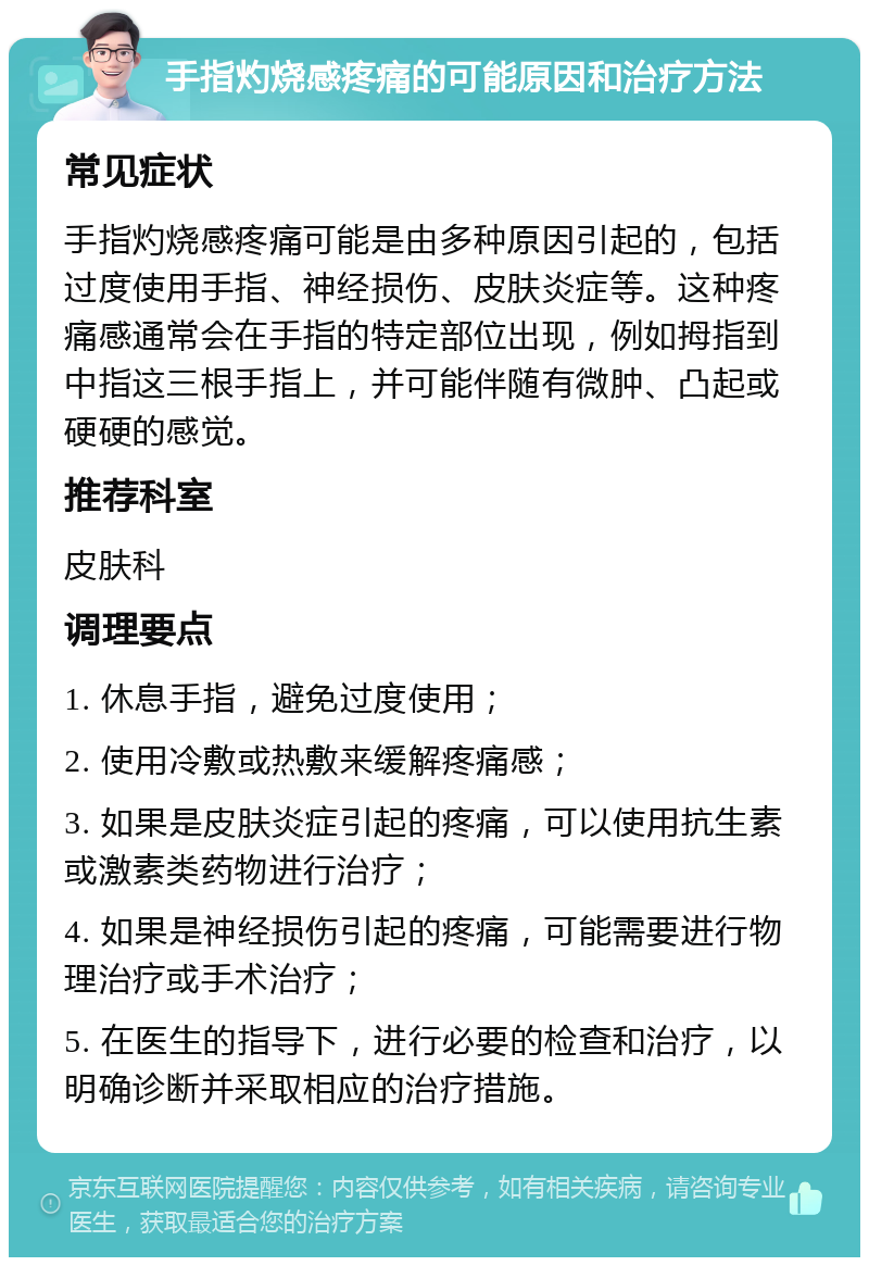 手指灼烧感疼痛的可能原因和治疗方法 常见症状 手指灼烧感疼痛可能是由多种原因引起的，包括过度使用手指、神经损伤、皮肤炎症等。这种疼痛感通常会在手指的特定部位出现，例如拇指到中指这三根手指上，并可能伴随有微肿、凸起或硬硬的感觉。 推荐科室 皮肤科 调理要点 1. 休息手指，避免过度使用； 2. 使用冷敷或热敷来缓解疼痛感； 3. 如果是皮肤炎症引起的疼痛，可以使用抗生素或激素类药物进行治疗； 4. 如果是神经损伤引起的疼痛，可能需要进行物理治疗或手术治疗； 5. 在医生的指导下，进行必要的检查和治疗，以明确诊断并采取相应的治疗措施。