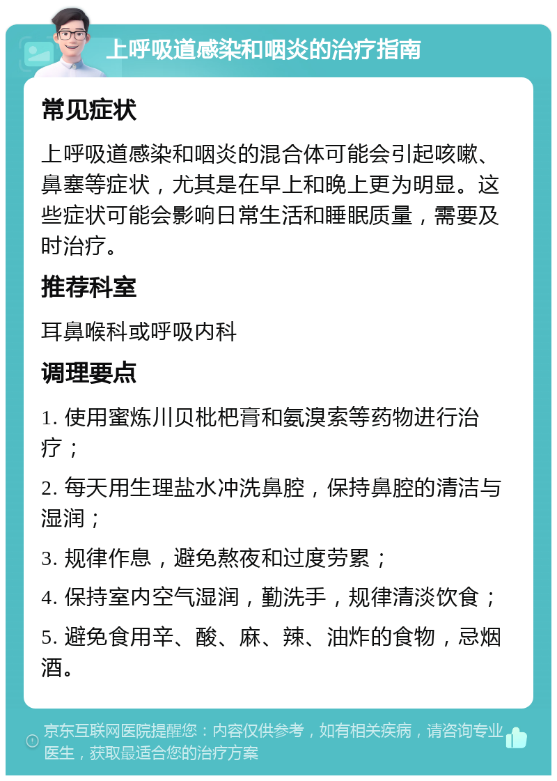 上呼吸道感染和咽炎的治疗指南 常见症状 上呼吸道感染和咽炎的混合体可能会引起咳嗽、鼻塞等症状，尤其是在早上和晚上更为明显。这些症状可能会影响日常生活和睡眠质量，需要及时治疗。 推荐科室 耳鼻喉科或呼吸内科 调理要点 1. 使用蜜炼川贝枇杷膏和氨溴索等药物进行治疗； 2. 每天用生理盐水冲洗鼻腔，保持鼻腔的清洁与湿润； 3. 规律作息，避免熬夜和过度劳累； 4. 保持室内空气湿润，勤洗手，规律清淡饮食； 5. 避免食用辛、酸、麻、辣、油炸的食物，忌烟酒。