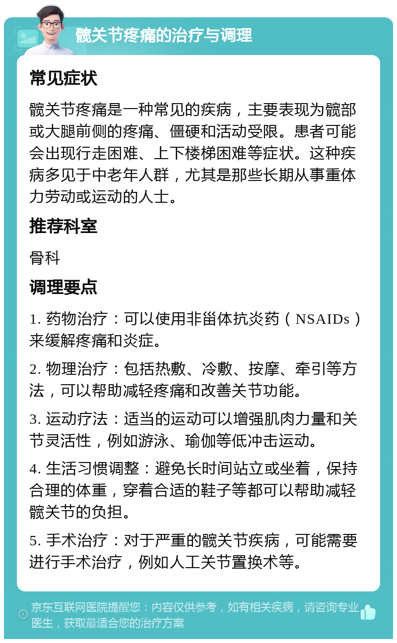 髋关节疼痛的治疗与调理 常见症状 髋关节疼痛是一种常见的疾病，主要表现为髋部或大腿前侧的疼痛、僵硬和活动受限。患者可能会出现行走困难、上下楼梯困难等症状。这种疾病多见于中老年人群，尤其是那些长期从事重体力劳动或运动的人士。 推荐科室 骨科 调理要点 1. 药物治疗：可以使用非甾体抗炎药（NSAIDs）来缓解疼痛和炎症。 2. 物理治疗：包括热敷、冷敷、按摩、牵引等方法，可以帮助减轻疼痛和改善关节功能。 3. 运动疗法：适当的运动可以增强肌肉力量和关节灵活性，例如游泳、瑜伽等低冲击运动。 4. 生活习惯调整：避免长时间站立或坐着，保持合理的体重，穿着合适的鞋子等都可以帮助减轻髋关节的负担。 5. 手术治疗：对于严重的髋关节疾病，可能需要进行手术治疗，例如人工关节置换术等。