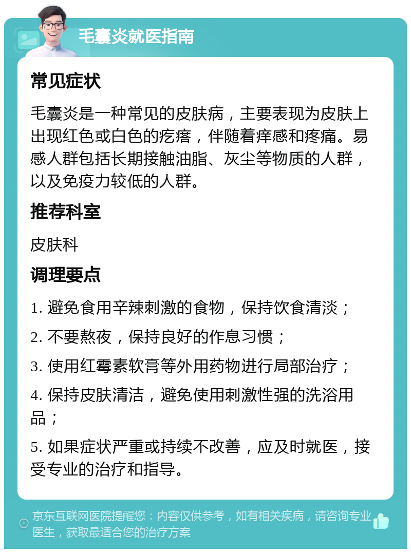 毛囊炎就医指南 常见症状 毛囊炎是一种常见的皮肤病，主要表现为皮肤上出现红色或白色的疙瘩，伴随着痒感和疼痛。易感人群包括长期接触油脂、灰尘等物质的人群，以及免疫力较低的人群。 推荐科室 皮肤科 调理要点 1. 避免食用辛辣刺激的食物，保持饮食清淡； 2. 不要熬夜，保持良好的作息习惯； 3. 使用红霉素软膏等外用药物进行局部治疗； 4. 保持皮肤清洁，避免使用刺激性强的洗浴用品； 5. 如果症状严重或持续不改善，应及时就医，接受专业的治疗和指导。