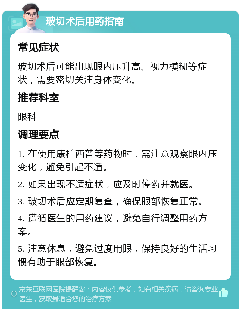 玻切术后用药指南 常见症状 玻切术后可能出现眼内压升高、视力模糊等症状，需要密切关注身体变化。 推荐科室 眼科 调理要点 1. 在使用康柏西普等药物时，需注意观察眼内压变化，避免引起不适。 2. 如果出现不适症状，应及时停药并就医。 3. 玻切术后应定期复查，确保眼部恢复正常。 4. 遵循医生的用药建议，避免自行调整用药方案。 5. 注意休息，避免过度用眼，保持良好的生活习惯有助于眼部恢复。