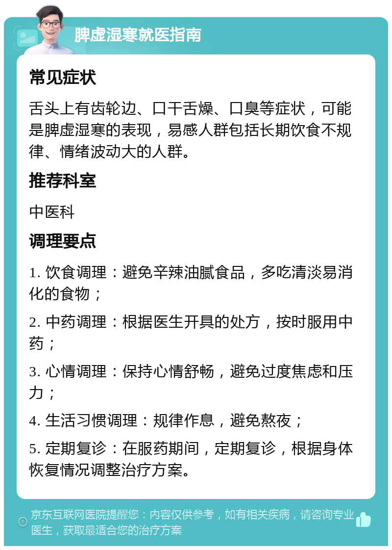 脾虚湿寒就医指南 常见症状 舌头上有齿轮边、口干舌燥、口臭等症状，可能是脾虚湿寒的表现，易感人群包括长期饮食不规律、情绪波动大的人群。 推荐科室 中医科 调理要点 1. 饮食调理：避免辛辣油腻食品，多吃清淡易消化的食物； 2. 中药调理：根据医生开具的处方，按时服用中药； 3. 心情调理：保持心情舒畅，避免过度焦虑和压力； 4. 生活习惯调理：规律作息，避免熬夜； 5. 定期复诊：在服药期间，定期复诊，根据身体恢复情况调整治疗方案。