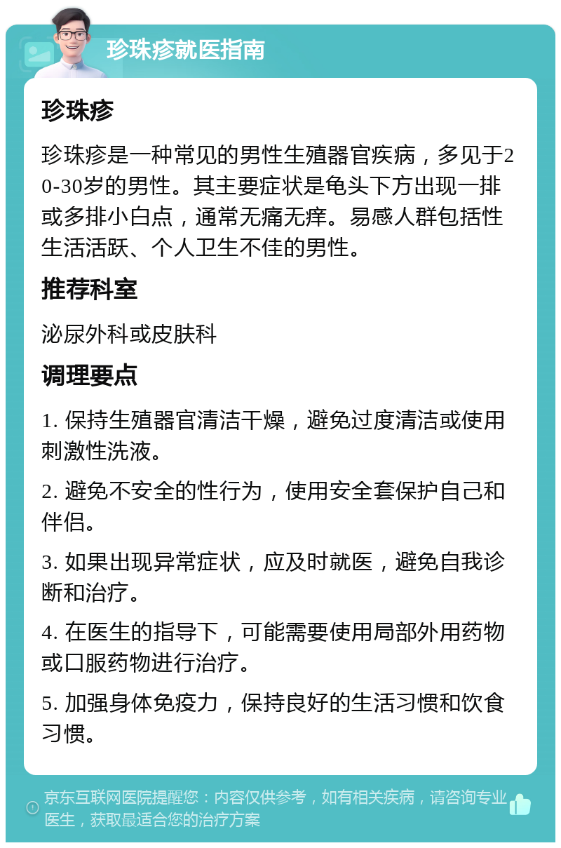 珍珠疹就医指南 珍珠疹 珍珠疹是一种常见的男性生殖器官疾病，多见于20-30岁的男性。其主要症状是龟头下方出现一排或多排小白点，通常无痛无痒。易感人群包括性生活活跃、个人卫生不佳的男性。 推荐科室 泌尿外科或皮肤科 调理要点 1. 保持生殖器官清洁干燥，避免过度清洁或使用刺激性洗液。 2. 避免不安全的性行为，使用安全套保护自己和伴侣。 3. 如果出现异常症状，应及时就医，避免自我诊断和治疗。 4. 在医生的指导下，可能需要使用局部外用药物或口服药物进行治疗。 5. 加强身体免疫力，保持良好的生活习惯和饮食习惯。