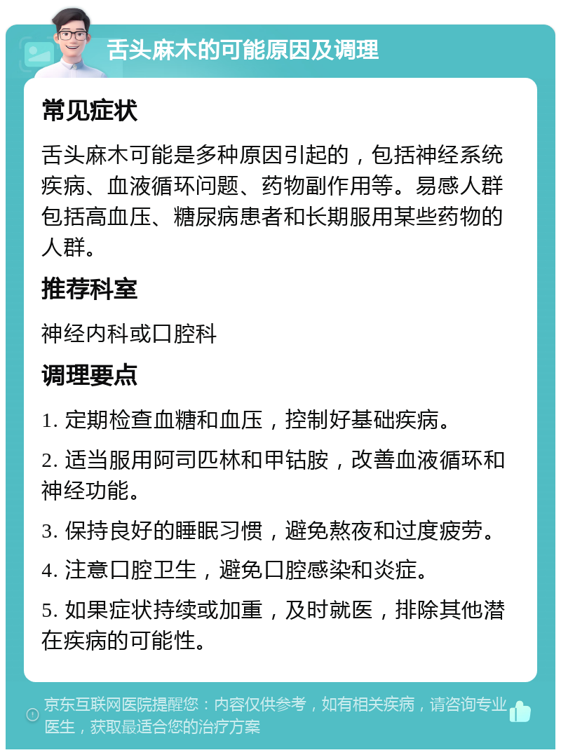 舌头麻木的可能原因及调理 常见症状 舌头麻木可能是多种原因引起的，包括神经系统疾病、血液循环问题、药物副作用等。易感人群包括高血压、糖尿病患者和长期服用某些药物的人群。 推荐科室 神经内科或口腔科 调理要点 1. 定期检查血糖和血压，控制好基础疾病。 2. 适当服用阿司匹林和甲钴胺，改善血液循环和神经功能。 3. 保持良好的睡眠习惯，避免熬夜和过度疲劳。 4. 注意口腔卫生，避免口腔感染和炎症。 5. 如果症状持续或加重，及时就医，排除其他潜在疾病的可能性。