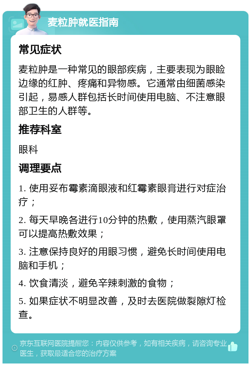 麦粒肿就医指南 常见症状 麦粒肿是一种常见的眼部疾病，主要表现为眼睑边缘的红肿、疼痛和异物感。它通常由细菌感染引起，易感人群包括长时间使用电脑、不注意眼部卫生的人群等。 推荐科室 眼科 调理要点 1. 使用妥布霉素滴眼液和红霉素眼膏进行对症治疗； 2. 每天早晚各进行10分钟的热敷，使用蒸汽眼罩可以提高热敷效果； 3. 注意保持良好的用眼习惯，避免长时间使用电脑和手机； 4. 饮食清淡，避免辛辣刺激的食物； 5. 如果症状不明显改善，及时去医院做裂隙灯检查。