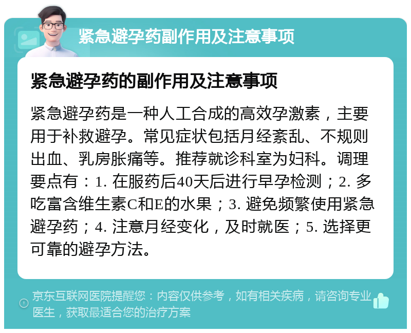 紧急避孕药副作用及注意事项 紧急避孕药的副作用及注意事项 紧急避孕药是一种人工合成的高效孕激素，主要用于补救避孕。常见症状包括月经紊乱、不规则出血、乳房胀痛等。推荐就诊科室为妇科。调理要点有：1. 在服药后40天后进行早孕检测；2. 多吃富含维生素C和E的水果；3. 避免频繁使用紧急避孕药；4. 注意月经变化，及时就医；5. 选择更可靠的避孕方法。