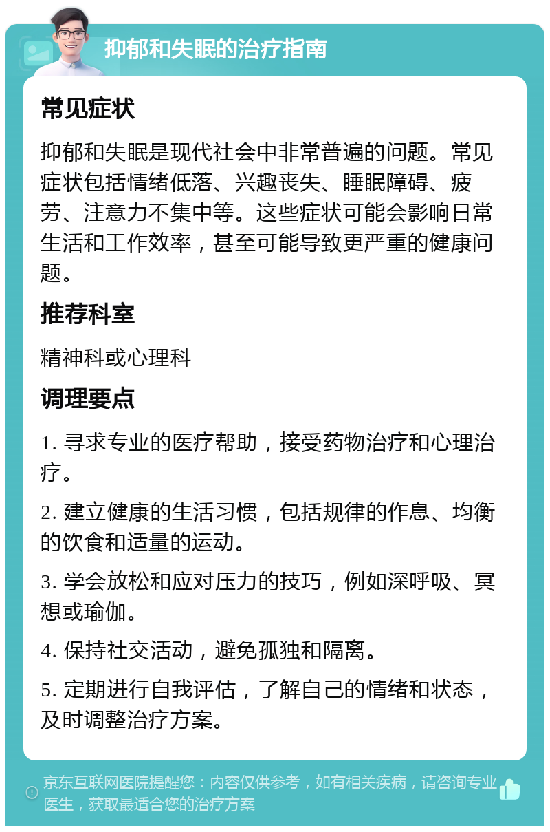 抑郁和失眠的治疗指南 常见症状 抑郁和失眠是现代社会中非常普遍的问题。常见症状包括情绪低落、兴趣丧失、睡眠障碍、疲劳、注意力不集中等。这些症状可能会影响日常生活和工作效率，甚至可能导致更严重的健康问题。 推荐科室 精神科或心理科 调理要点 1. 寻求专业的医疗帮助，接受药物治疗和心理治疗。 2. 建立健康的生活习惯，包括规律的作息、均衡的饮食和适量的运动。 3. 学会放松和应对压力的技巧，例如深呼吸、冥想或瑜伽。 4. 保持社交活动，避免孤独和隔离。 5. 定期进行自我评估，了解自己的情绪和状态，及时调整治疗方案。