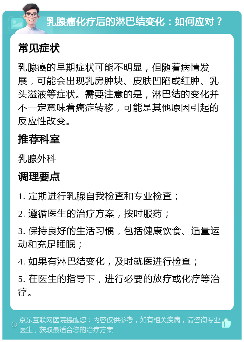 乳腺癌化疗后的淋巴结变化：如何应对？ 常见症状 乳腺癌的早期症状可能不明显，但随着病情发展，可能会出现乳房肿块、皮肤凹陷或红肿、乳头溢液等症状。需要注意的是，淋巴结的变化并不一定意味着癌症转移，可能是其他原因引起的反应性改变。 推荐科室 乳腺外科 调理要点 1. 定期进行乳腺自我检查和专业检查； 2. 遵循医生的治疗方案，按时服药； 3. 保持良好的生活习惯，包括健康饮食、适量运动和充足睡眠； 4. 如果有淋巴结变化，及时就医进行检查； 5. 在医生的指导下，进行必要的放疗或化疗等治疗。