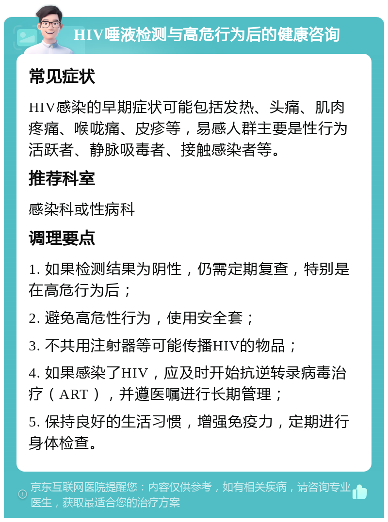 HIV唾液检测与高危行为后的健康咨询 常见症状 HIV感染的早期症状可能包括发热、头痛、肌肉疼痛、喉咙痛、皮疹等，易感人群主要是性行为活跃者、静脉吸毒者、接触感染者等。 推荐科室 感染科或性病科 调理要点 1. 如果检测结果为阴性，仍需定期复查，特别是在高危行为后； 2. 避免高危性行为，使用安全套； 3. 不共用注射器等可能传播HIV的物品； 4. 如果感染了HIV，应及时开始抗逆转录病毒治疗（ART），并遵医嘱进行长期管理； 5. 保持良好的生活习惯，增强免疫力，定期进行身体检查。