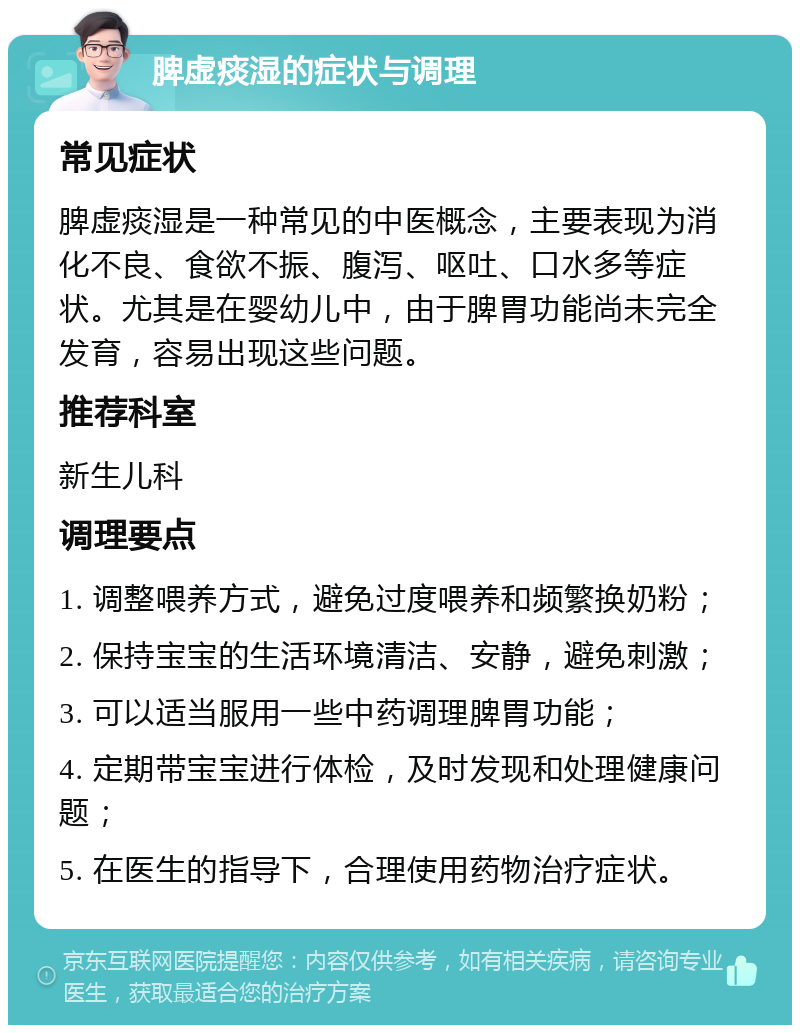 脾虚痰湿的症状与调理 常见症状 脾虚痰湿是一种常见的中医概念，主要表现为消化不良、食欲不振、腹泻、呕吐、口水多等症状。尤其是在婴幼儿中，由于脾胃功能尚未完全发育，容易出现这些问题。 推荐科室 新生儿科 调理要点 1. 调整喂养方式，避免过度喂养和频繁换奶粉； 2. 保持宝宝的生活环境清洁、安静，避免刺激； 3. 可以适当服用一些中药调理脾胃功能； 4. 定期带宝宝进行体检，及时发现和处理健康问题； 5. 在医生的指导下，合理使用药物治疗症状。