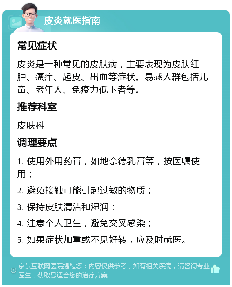 皮炎就医指南 常见症状 皮炎是一种常见的皮肤病，主要表现为皮肤红肿、瘙痒、起皮、出血等症状。易感人群包括儿童、老年人、免疫力低下者等。 推荐科室 皮肤科 调理要点 1. 使用外用药膏，如地奈德乳膏等，按医嘱使用； 2. 避免接触可能引起过敏的物质； 3. 保持皮肤清洁和湿润； 4. 注意个人卫生，避免交叉感染； 5. 如果症状加重或不见好转，应及时就医。