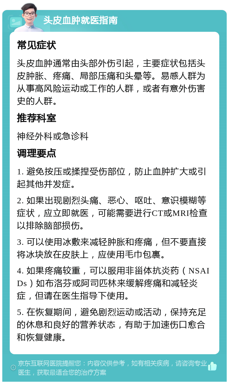 头皮血肿就医指南 常见症状 头皮血肿通常由头部外伤引起，主要症状包括头皮肿胀、疼痛、局部压痛和头晕等。易感人群为从事高风险运动或工作的人群，或者有意外伤害史的人群。 推荐科室 神经外科或急诊科 调理要点 1. 避免按压或揉捏受伤部位，防止血肿扩大或引起其他并发症。 2. 如果出现剧烈头痛、恶心、呕吐、意识模糊等症状，应立即就医，可能需要进行CT或MRI检查以排除脑部损伤。 3. 可以使用冰敷来减轻肿胀和疼痛，但不要直接将冰块放在皮肤上，应使用毛巾包裹。 4. 如果疼痛较重，可以服用非甾体抗炎药（NSAIDs）如布洛芬或阿司匹林来缓解疼痛和减轻炎症，但请在医生指导下使用。 5. 在恢复期间，避免剧烈运动或活动，保持充足的休息和良好的营养状态，有助于加速伤口愈合和恢复健康。