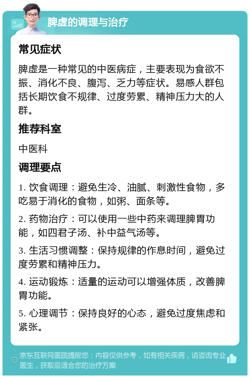 脾虚的调理与治疗 常见症状 脾虚是一种常见的中医病症，主要表现为食欲不振、消化不良、腹泻、乏力等症状。易感人群包括长期饮食不规律、过度劳累、精神压力大的人群。 推荐科室 中医科 调理要点 1. 饮食调理：避免生冷、油腻、刺激性食物，多吃易于消化的食物，如粥、面条等。 2. 药物治疗：可以使用一些中药来调理脾胃功能，如四君子汤、补中益气汤等。 3. 生活习惯调整：保持规律的作息时间，避免过度劳累和精神压力。 4. 运动锻炼：适量的运动可以增强体质，改善脾胃功能。 5. 心理调节：保持良好的心态，避免过度焦虑和紧张。