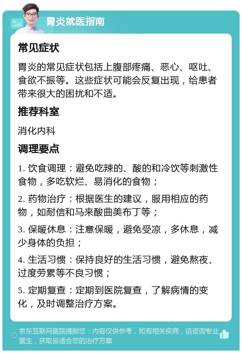 胃炎就医指南 常见症状 胃炎的常见症状包括上腹部疼痛、恶心、呕吐、食欲不振等。这些症状可能会反复出现，给患者带来很大的困扰和不适。 推荐科室 消化内科 调理要点 1. 饮食调理：避免吃辣的、酸的和冷饮等刺激性食物，多吃软烂、易消化的食物； 2. 药物治疗：根据医生的建议，服用相应的药物，如耐信和马来酸曲美布丁等； 3. 保暖休息：注意保暖，避免受凉，多休息，减少身体的负担； 4. 生活习惯：保持良好的生活习惯，避免熬夜、过度劳累等不良习惯； 5. 定期复查：定期到医院复查，了解病情的变化，及时调整治疗方案。