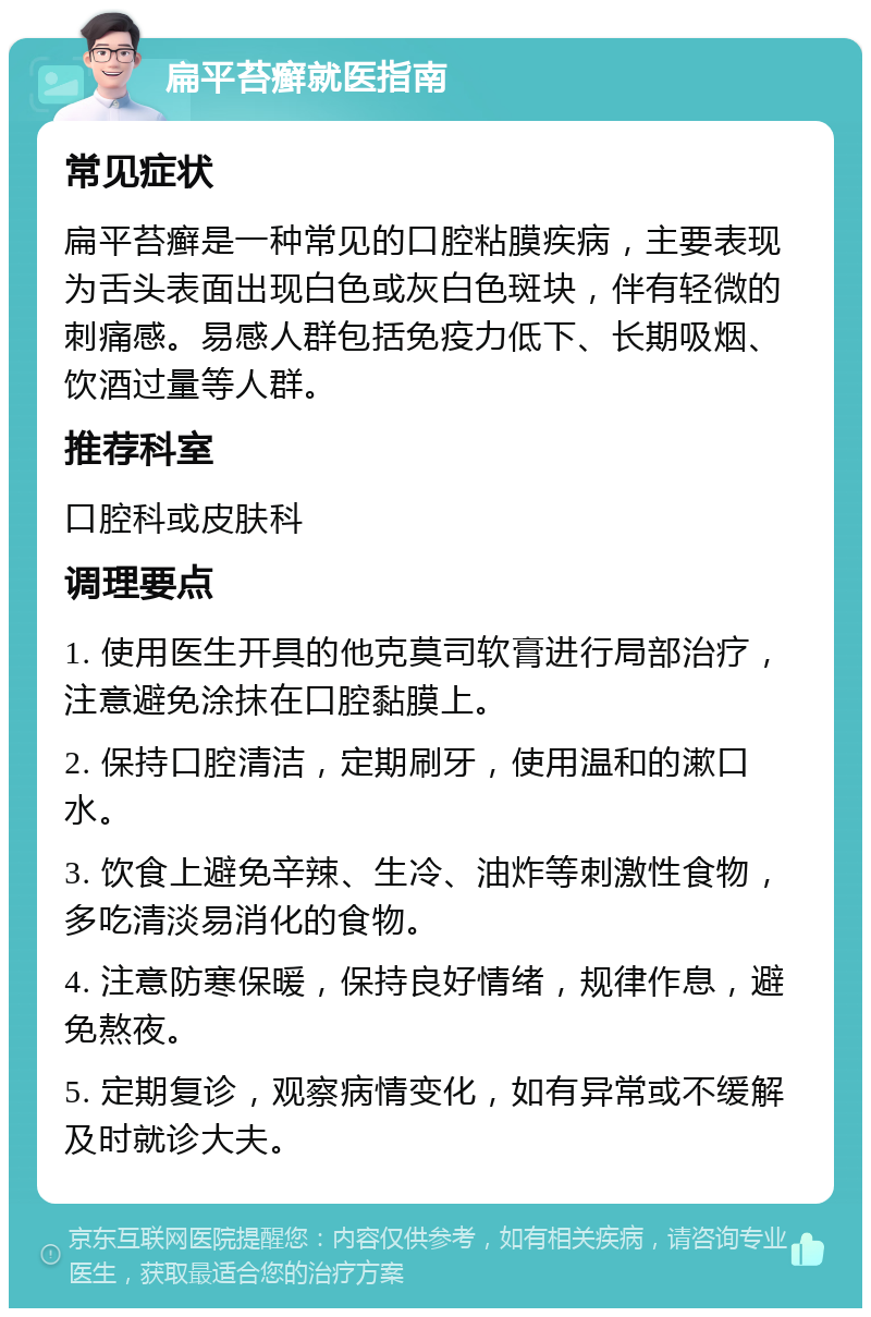 扁平苔癣就医指南 常见症状 扁平苔癣是一种常见的口腔粘膜疾病，主要表现为舌头表面出现白色或灰白色斑块，伴有轻微的刺痛感。易感人群包括免疫力低下、长期吸烟、饮酒过量等人群。 推荐科室 口腔科或皮肤科 调理要点 1. 使用医生开具的他克莫司软膏进行局部治疗，注意避免涂抹在口腔黏膜上。 2. 保持口腔清洁，定期刷牙，使用温和的漱口水。 3. 饮食上避免辛辣、生冷、油炸等刺激性食物，多吃清淡易消化的食物。 4. 注意防寒保暖，保持良好情绪，规律作息，避免熬夜。 5. 定期复诊，观察病情变化，如有异常或不缓解及时就诊大夫。