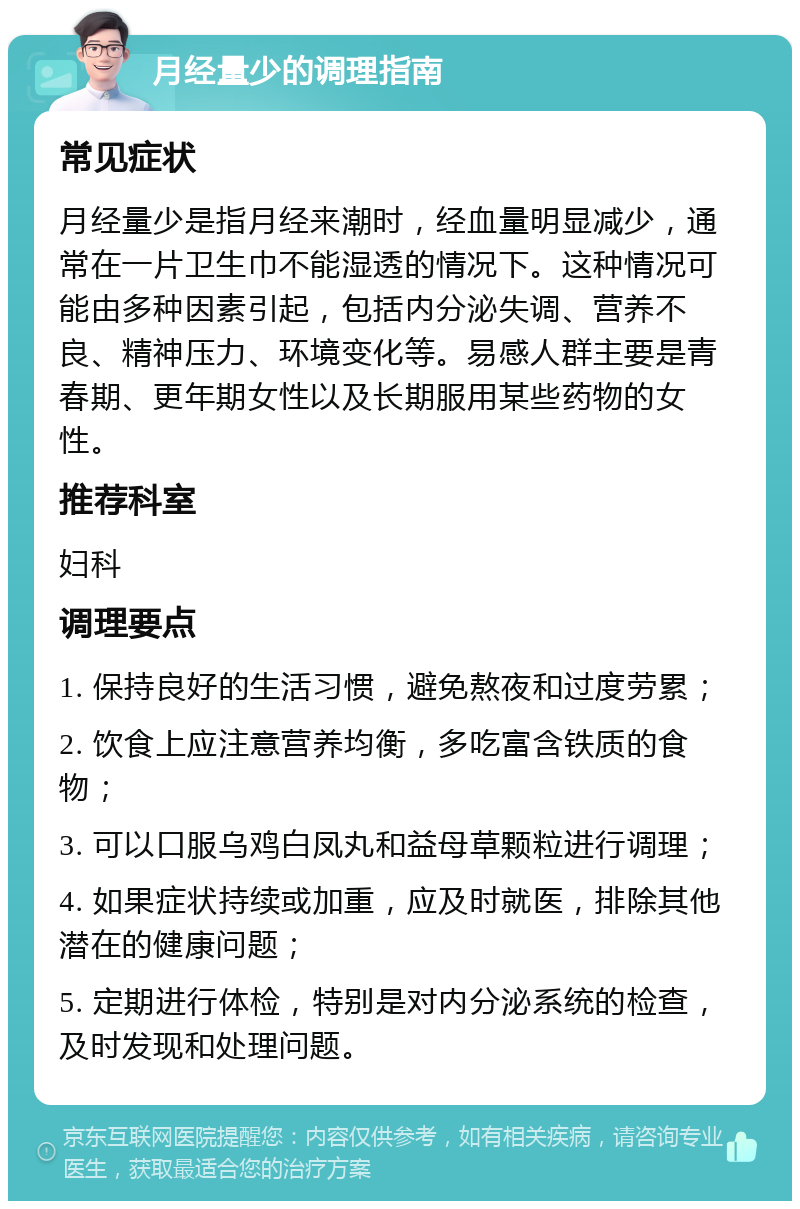 月经量少的调理指南 常见症状 月经量少是指月经来潮时，经血量明显减少，通常在一片卫生巾不能湿透的情况下。这种情况可能由多种因素引起，包括内分泌失调、营养不良、精神压力、环境变化等。易感人群主要是青春期、更年期女性以及长期服用某些药物的女性。 推荐科室 妇科 调理要点 1. 保持良好的生活习惯，避免熬夜和过度劳累； 2. 饮食上应注意营养均衡，多吃富含铁质的食物； 3. 可以口服乌鸡白凤丸和益母草颗粒进行调理； 4. 如果症状持续或加重，应及时就医，排除其他潜在的健康问题； 5. 定期进行体检，特别是对内分泌系统的检查，及时发现和处理问题。