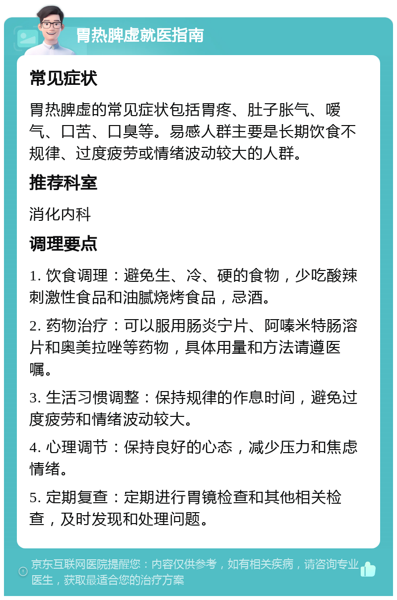 胃热脾虚就医指南 常见症状 胃热脾虚的常见症状包括胃疼、肚子胀气、嗳气、口苦、口臭等。易感人群主要是长期饮食不规律、过度疲劳或情绪波动较大的人群。 推荐科室 消化内科 调理要点 1. 饮食调理：避免生、冷、硬的食物，少吃酸辣刺激性食品和油腻烧烤食品，忌酒。 2. 药物治疗：可以服用肠炎宁片、阿嗪米特肠溶片和奥美拉唑等药物，具体用量和方法请遵医嘱。 3. 生活习惯调整：保持规律的作息时间，避免过度疲劳和情绪波动较大。 4. 心理调节：保持良好的心态，减少压力和焦虑情绪。 5. 定期复查：定期进行胃镜检查和其他相关检查，及时发现和处理问题。