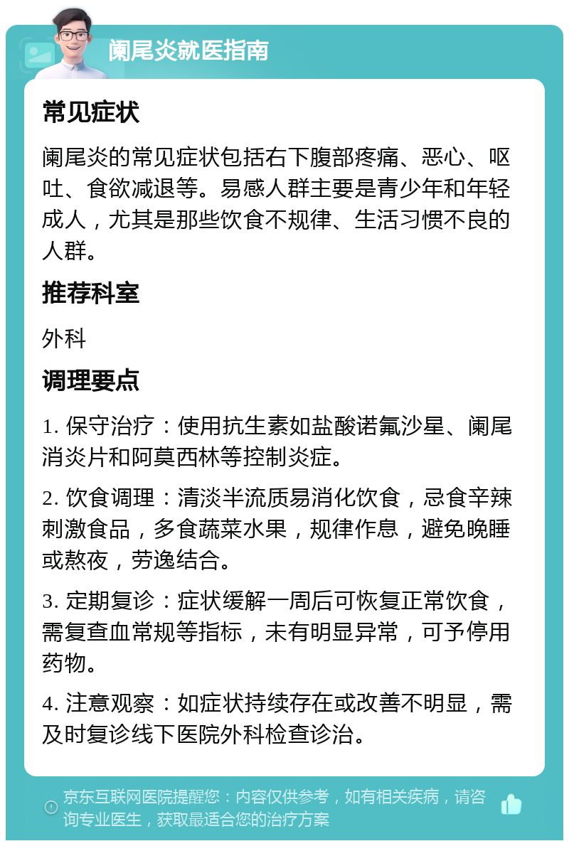 阑尾炎就医指南 常见症状 阑尾炎的常见症状包括右下腹部疼痛、恶心、呕吐、食欲减退等。易感人群主要是青少年和年轻成人，尤其是那些饮食不规律、生活习惯不良的人群。 推荐科室 外科 调理要点 1. 保守治疗：使用抗生素如盐酸诺氟沙星、阑尾消炎片和阿莫西林等控制炎症。 2. 饮食调理：清淡半流质易消化饮食，忌食辛辣刺激食品，多食蔬菜水果，规律作息，避免晚睡或熬夜，劳逸结合。 3. 定期复诊：症状缓解一周后可恢复正常饮食，需复查血常规等指标，未有明显异常，可予停用药物。 4. 注意观察：如症状持续存在或改善不明显，需及时复诊线下医院外科检查诊治。