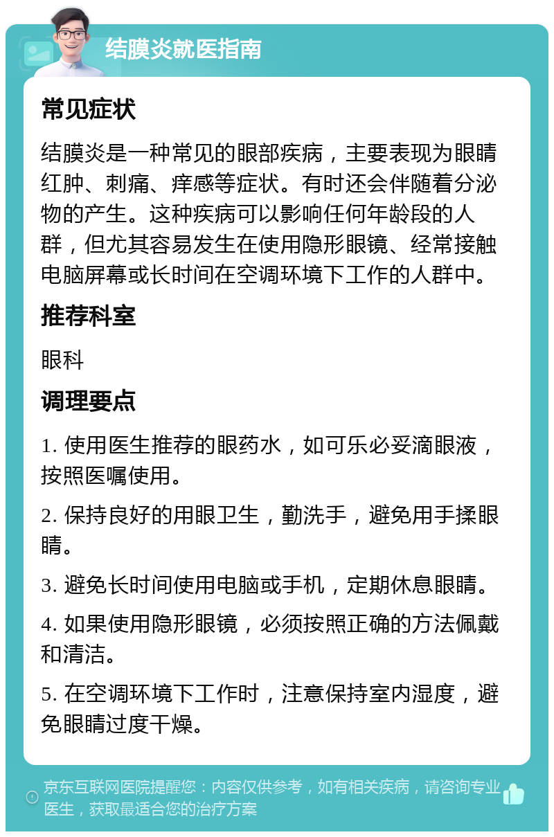 结膜炎就医指南 常见症状 结膜炎是一种常见的眼部疾病，主要表现为眼睛红肿、刺痛、痒感等症状。有时还会伴随着分泌物的产生。这种疾病可以影响任何年龄段的人群，但尤其容易发生在使用隐形眼镜、经常接触电脑屏幕或长时间在空调环境下工作的人群中。 推荐科室 眼科 调理要点 1. 使用医生推荐的眼药水，如可乐必妥滴眼液，按照医嘱使用。 2. 保持良好的用眼卫生，勤洗手，避免用手揉眼睛。 3. 避免长时间使用电脑或手机，定期休息眼睛。 4. 如果使用隐形眼镜，必须按照正确的方法佩戴和清洁。 5. 在空调环境下工作时，注意保持室内湿度，避免眼睛过度干燥。