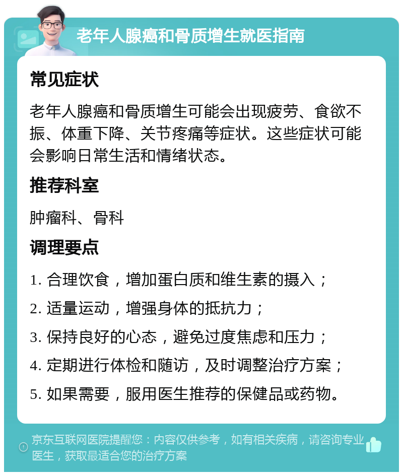 老年人腺癌和骨质增生就医指南 常见症状 老年人腺癌和骨质增生可能会出现疲劳、食欲不振、体重下降、关节疼痛等症状。这些症状可能会影响日常生活和情绪状态。 推荐科室 肿瘤科、骨科 调理要点 1. 合理饮食，增加蛋白质和维生素的摄入； 2. 适量运动，增强身体的抵抗力； 3. 保持良好的心态，避免过度焦虑和压力； 4. 定期进行体检和随访，及时调整治疗方案； 5. 如果需要，服用医生推荐的保健品或药物。