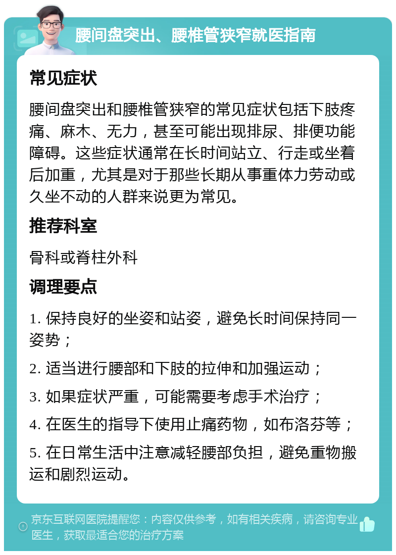 腰间盘突出、腰椎管狭窄就医指南 常见症状 腰间盘突出和腰椎管狭窄的常见症状包括下肢疼痛、麻木、无力，甚至可能出现排尿、排便功能障碍。这些症状通常在长时间站立、行走或坐着后加重，尤其是对于那些长期从事重体力劳动或久坐不动的人群来说更为常见。 推荐科室 骨科或脊柱外科 调理要点 1. 保持良好的坐姿和站姿，避免长时间保持同一姿势； 2. 适当进行腰部和下肢的拉伸和加强运动； 3. 如果症状严重，可能需要考虑手术治疗； 4. 在医生的指导下使用止痛药物，如布洛芬等； 5. 在日常生活中注意减轻腰部负担，避免重物搬运和剧烈运动。