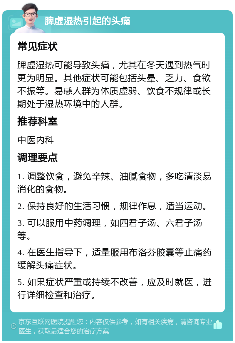 脾虚湿热引起的头痛 常见症状 脾虚湿热可能导致头痛，尤其在冬天遇到热气时更为明显。其他症状可能包括头晕、乏力、食欲不振等。易感人群为体质虚弱、饮食不规律或长期处于湿热环境中的人群。 推荐科室 中医内科 调理要点 1. 调整饮食，避免辛辣、油腻食物，多吃清淡易消化的食物。 2. 保持良好的生活习惯，规律作息，适当运动。 3. 可以服用中药调理，如四君子汤、六君子汤等。 4. 在医生指导下，适量服用布洛芬胶囊等止痛药缓解头痛症状。 5. 如果症状严重或持续不改善，应及时就医，进行详细检查和治疗。