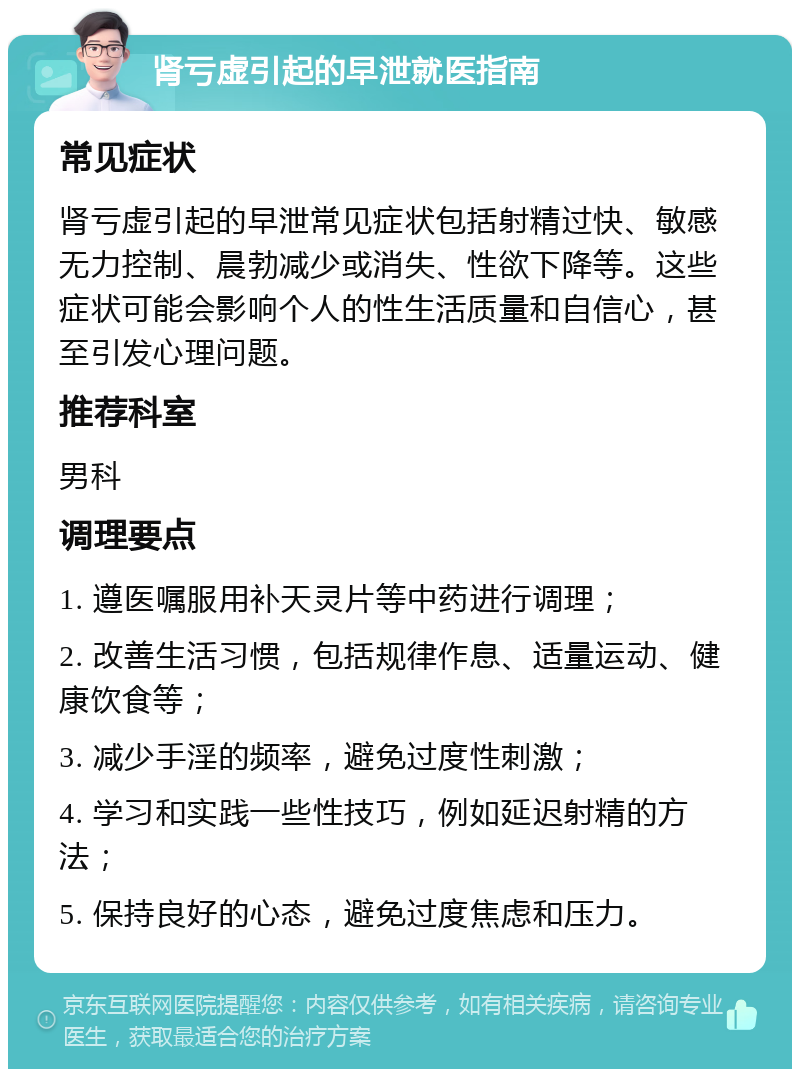 肾亏虚引起的早泄就医指南 常见症状 肾亏虚引起的早泄常见症状包括射精过快、敏感无力控制、晨勃减少或消失、性欲下降等。这些症状可能会影响个人的性生活质量和自信心，甚至引发心理问题。 推荐科室 男科 调理要点 1. 遵医嘱服用补天灵片等中药进行调理； 2. 改善生活习惯，包括规律作息、适量运动、健康饮食等； 3. 减少手淫的频率，避免过度性刺激； 4. 学习和实践一些性技巧，例如延迟射精的方法； 5. 保持良好的心态，避免过度焦虑和压力。