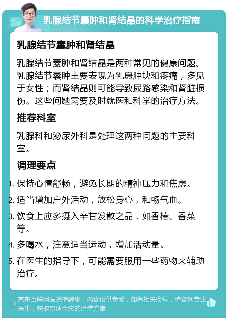 乳腺结节囊肿和肾结晶的科学治疗指南 乳腺结节囊肿和肾结晶 乳腺结节囊肿和肾结晶是两种常见的健康问题。乳腺结节囊肿主要表现为乳房肿块和疼痛，多见于女性；而肾结晶则可能导致尿路感染和肾脏损伤。这些问题需要及时就医和科学的治疗方法。 推荐科室 乳腺科和泌尿外科是处理这两种问题的主要科室。 调理要点 保持心情舒畅，避免长期的精神压力和焦虑。 适当增加户外活动，放松身心，和畅气血。 饮食上应多摄入辛甘发散之品，如香椿、香菜等。 多喝水，注意适当运动，增加活动量。 在医生的指导下，可能需要服用一些药物来辅助治疗。