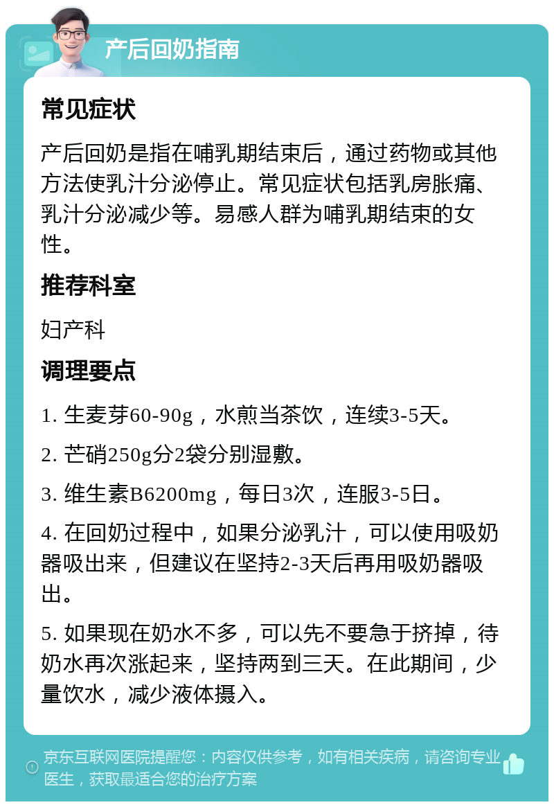 产后回奶指南 常见症状 产后回奶是指在哺乳期结束后，通过药物或其他方法使乳汁分泌停止。常见症状包括乳房胀痛、乳汁分泌减少等。易感人群为哺乳期结束的女性。 推荐科室 妇产科 调理要点 1. 生麦芽60-90g，水煎当茶饮，连续3-5天。 2. 芒硝250g分2袋分别湿敷。 3. 维生素B6200mg，每日3次，连服3-5日。 4. 在回奶过程中，如果分泌乳汁，可以使用吸奶器吸出来，但建议在坚持2-3天后再用吸奶器吸出。 5. 如果现在奶水不多，可以先不要急于挤掉，待奶水再次涨起来，坚持两到三天。在此期间，少量饮水，减少液体摄入。