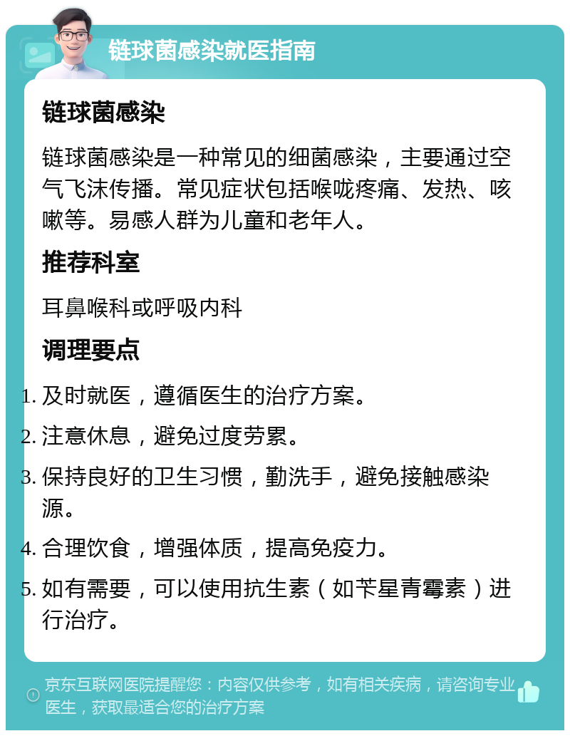 链球菌感染就医指南 链球菌感染 链球菌感染是一种常见的细菌感染，主要通过空气飞沫传播。常见症状包括喉咙疼痛、发热、咳嗽等。易感人群为儿童和老年人。 推荐科室 耳鼻喉科或呼吸内科 调理要点 及时就医，遵循医生的治疗方案。 注意休息，避免过度劳累。 保持良好的卫生习惯，勤洗手，避免接触感染源。 合理饮食，增强体质，提高免疫力。 如有需要，可以使用抗生素（如苄星青霉素）进行治疗。