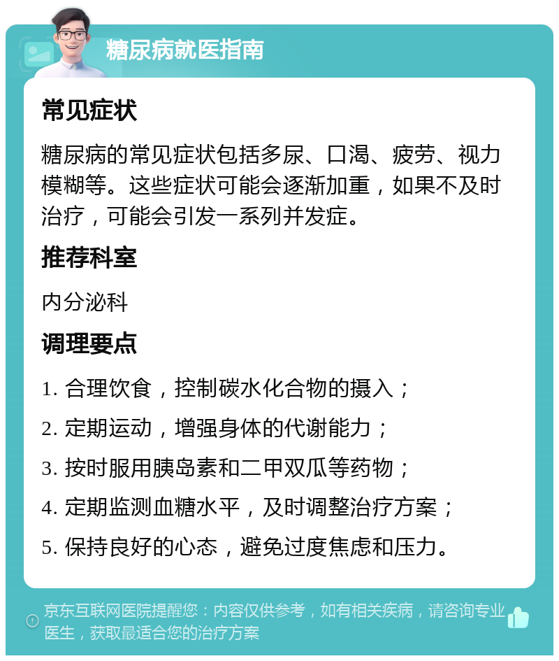 糖尿病就医指南 常见症状 糖尿病的常见症状包括多尿、口渴、疲劳、视力模糊等。这些症状可能会逐渐加重，如果不及时治疗，可能会引发一系列并发症。 推荐科室 内分泌科 调理要点 1. 合理饮食，控制碳水化合物的摄入； 2. 定期运动，增强身体的代谢能力； 3. 按时服用胰岛素和二甲双瓜等药物； 4. 定期监测血糖水平，及时调整治疗方案； 5. 保持良好的心态，避免过度焦虑和压力。