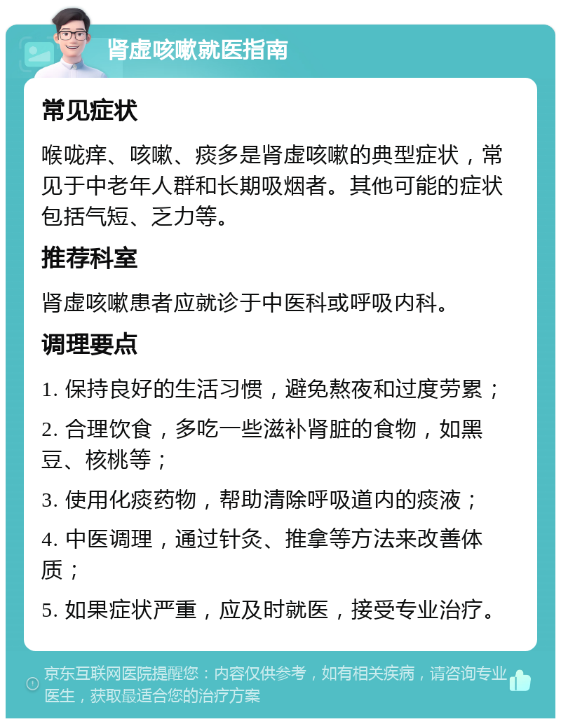 肾虚咳嗽就医指南 常见症状 喉咙痒、咳嗽、痰多是肾虚咳嗽的典型症状，常见于中老年人群和长期吸烟者。其他可能的症状包括气短、乏力等。 推荐科室 肾虚咳嗽患者应就诊于中医科或呼吸内科。 调理要点 1. 保持良好的生活习惯，避免熬夜和过度劳累； 2. 合理饮食，多吃一些滋补肾脏的食物，如黑豆、核桃等； 3. 使用化痰药物，帮助清除呼吸道内的痰液； 4. 中医调理，通过针灸、推拿等方法来改善体质； 5. 如果症状严重，应及时就医，接受专业治疗。