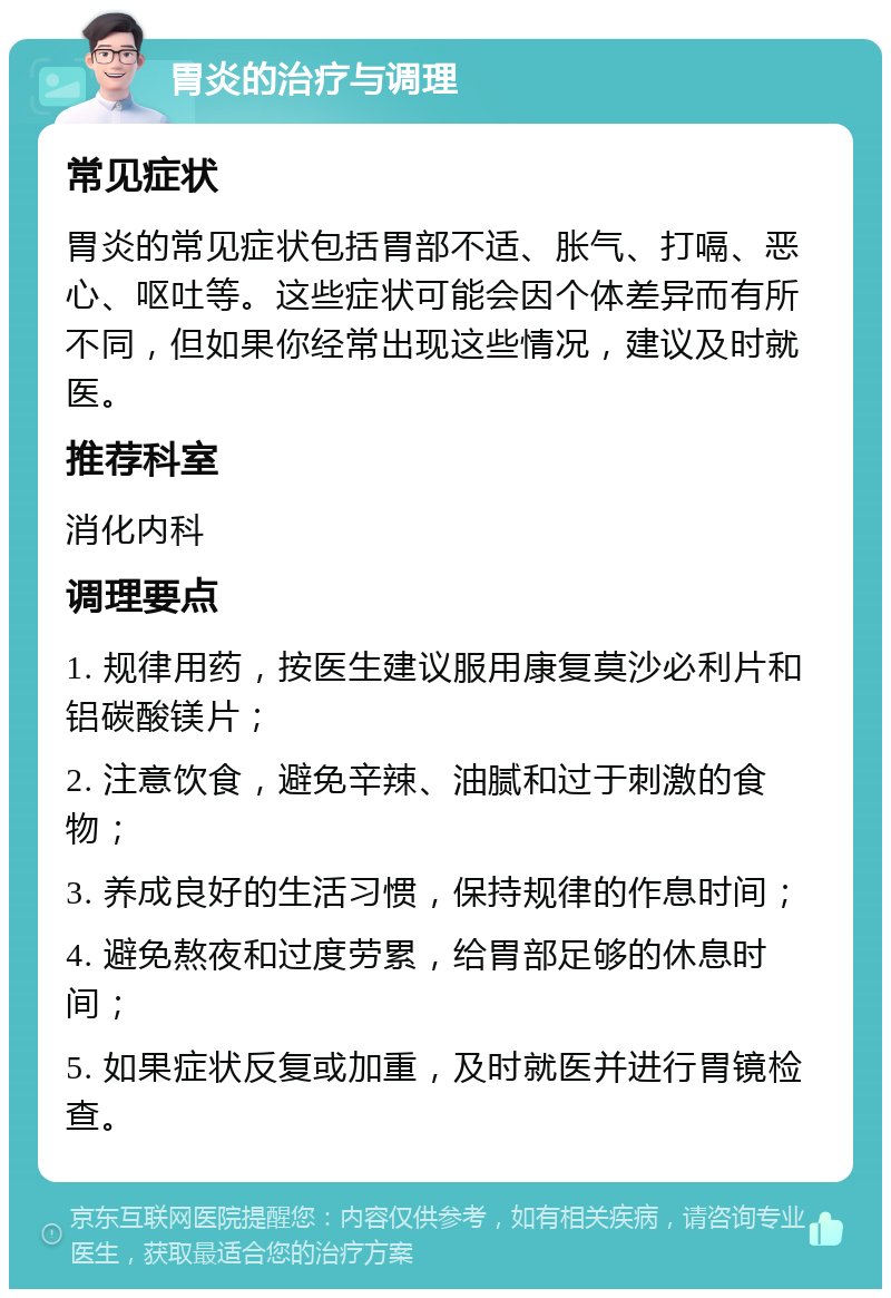 胃炎的治疗与调理 常见症状 胃炎的常见症状包括胃部不适、胀气、打嗝、恶心、呕吐等。这些症状可能会因个体差异而有所不同，但如果你经常出现这些情况，建议及时就医。 推荐科室 消化内科 调理要点 1. 规律用药，按医生建议服用康复莫沙必利片和铝碳酸镁片； 2. 注意饮食，避免辛辣、油腻和过于刺激的食物； 3. 养成良好的生活习惯，保持规律的作息时间； 4. 避免熬夜和过度劳累，给胃部足够的休息时间； 5. 如果症状反复或加重，及时就医并进行胃镜检查。