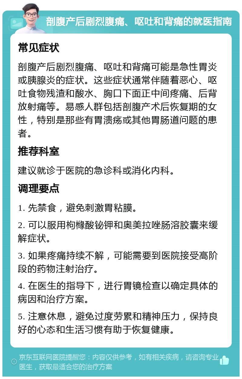 剖腹产后剧烈腹痛、呕吐和背痛的就医指南 常见症状 剖腹产后剧烈腹痛、呕吐和背痛可能是急性胃炎或胰腺炎的症状。这些症状通常伴随着恶心、呕吐食物残渣和酸水、胸口下面正中间疼痛、后背放射痛等。易感人群包括剖腹产术后恢复期的女性，特别是那些有胃溃疡或其他胃肠道问题的患者。 推荐科室 建议就诊于医院的急诊科或消化内科。 调理要点 1. 先禁食，避免刺激胃粘膜。 2. 可以服用枸橼酸铋钾和奥美拉唑肠溶胶囊来缓解症状。 3. 如果疼痛持续不解，可能需要到医院接受高阶段的药物注射治疗。 4. 在医生的指导下，进行胃镜检查以确定具体的病因和治疗方案。 5. 注意休息，避免过度劳累和精神压力，保持良好的心态和生活习惯有助于恢复健康。