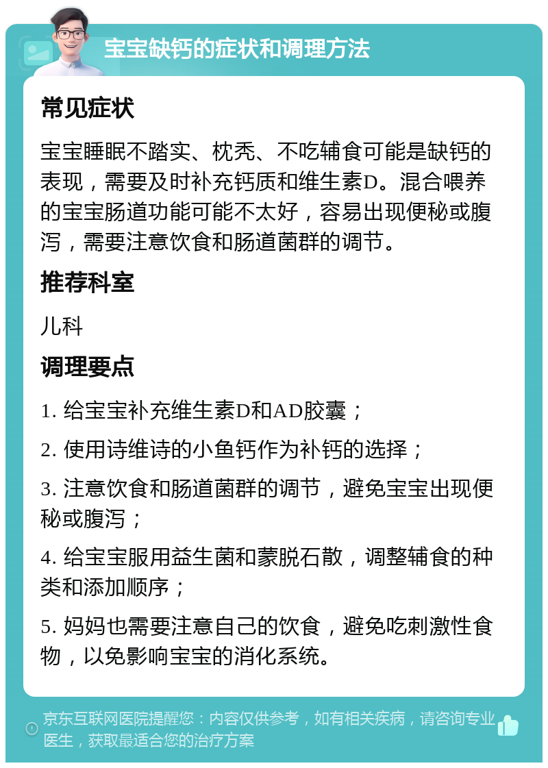 宝宝缺钙的症状和调理方法 常见症状 宝宝睡眠不踏实、枕秃、不吃辅食可能是缺钙的表现，需要及时补充钙质和维生素D。混合喂养的宝宝肠道功能可能不太好，容易出现便秘或腹泻，需要注意饮食和肠道菌群的调节。 推荐科室 儿科 调理要点 1. 给宝宝补充维生素D和AD胶囊； 2. 使用诗维诗的小鱼钙作为补钙的选择； 3. 注意饮食和肠道菌群的调节，避免宝宝出现便秘或腹泻； 4. 给宝宝服用益生菌和蒙脱石散，调整辅食的种类和添加顺序； 5. 妈妈也需要注意自己的饮食，避免吃刺激性食物，以免影响宝宝的消化系统。